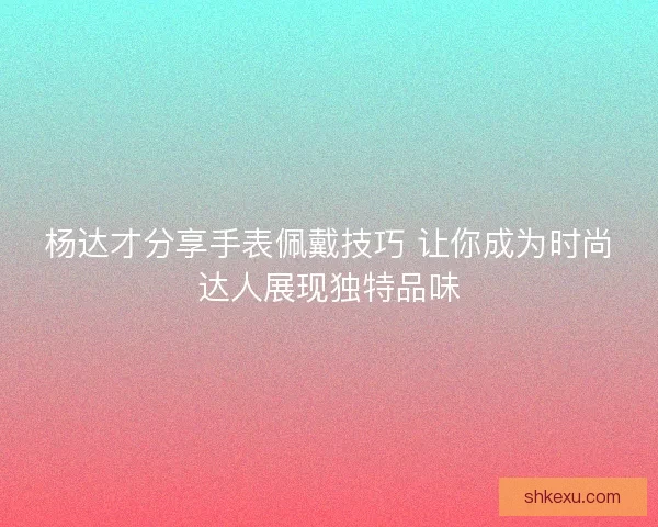 杨达才分享手表佩戴技巧 让你成为时尚达人展现独特品味