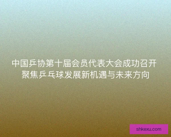 中国乒协第十届会员代表大会成功召开 聚焦乒乓球发展新机遇与未来方向