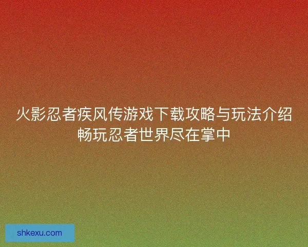 火影忍者疾风传游戏下载攻略与玩法介绍畅玩忍者世界尽在掌中