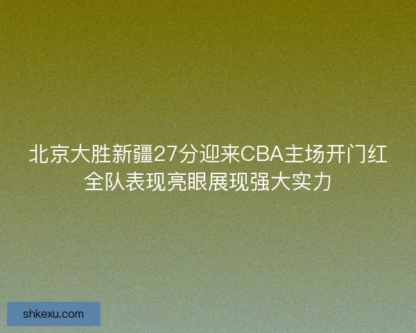 北京大胜新疆27分迎来CBA主场开门红全队表现亮眼展现强大实力