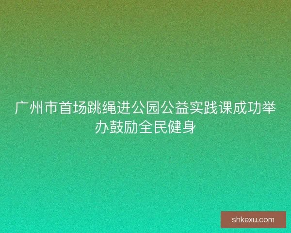 广州市首场跳绳进公园公益实践课成功举办鼓励全民健身